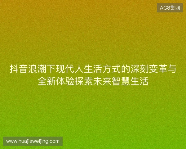 抖音浪潮下现代人生活方式的深刻变革与全新体验探索未来智慧生活 抖音浪潮下现代人生活方式的深刻变革与全新体验探索未来智慧生活